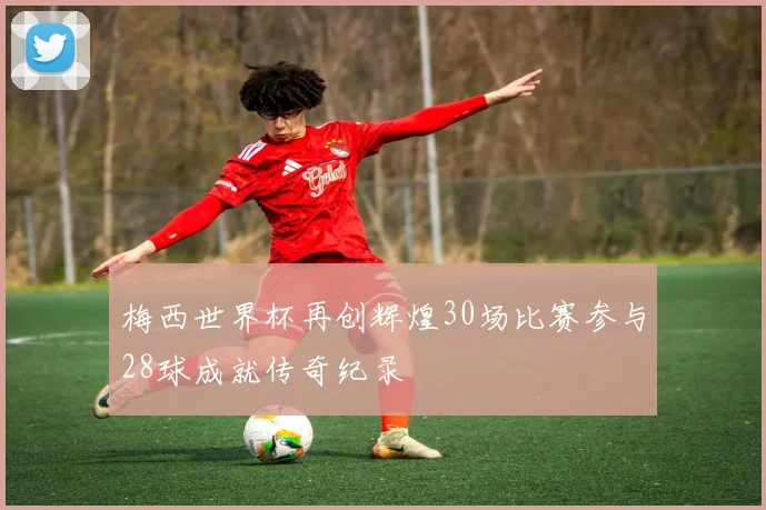 梅西世界杯再创辉煌30场比赛参与28球成就传奇纪录