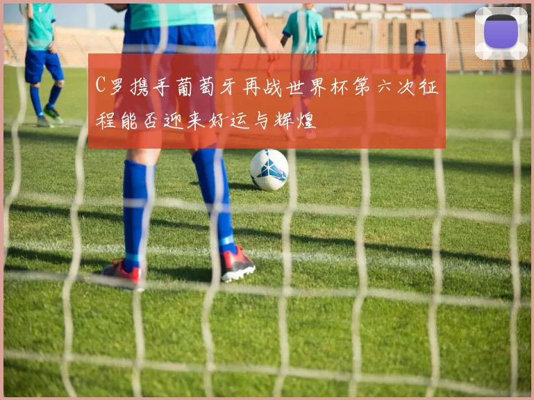 C罗携手葡萄牙再战世界杯第六次征程能否迎来好运与辉煌