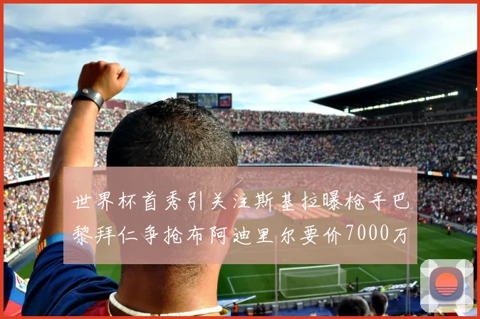 世界杯首秀引关注斯基拉曝枪手巴黎拜仁争抢布阿迪里尔要价7000万欧元