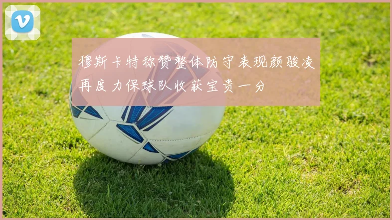 穆斯卡特称赞整体防守表现颜骏凌再度力保球队收获宝贵一分