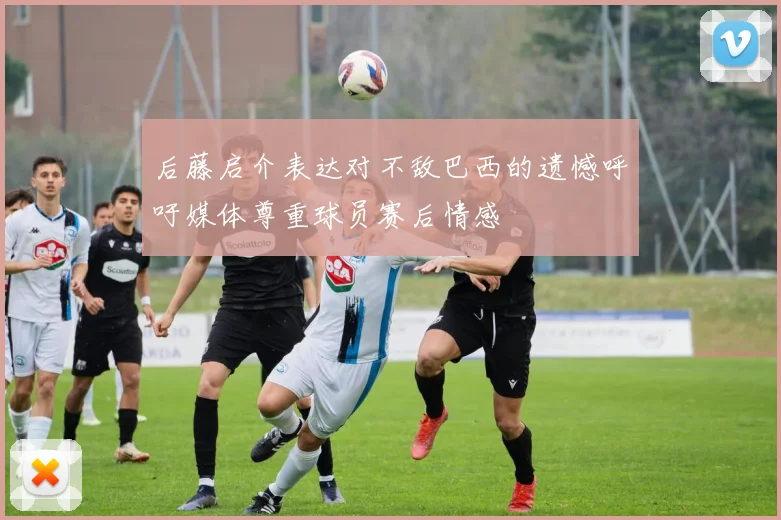 后藤启介表达对不敌巴西的遗憾呼吁媒体尊重球员赛后情感
