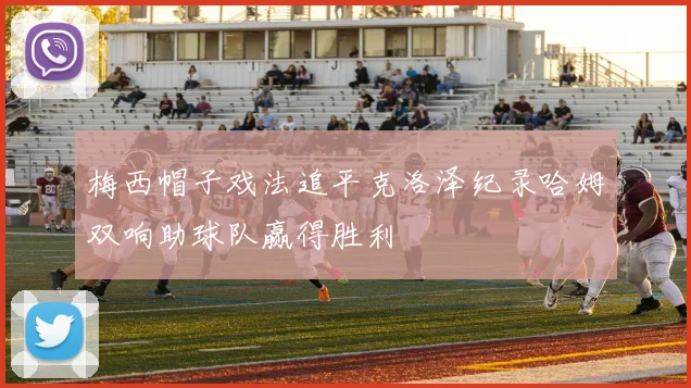 梅西帽子戏法追平克洛泽纪录哈姆双响助球队赢得胜利