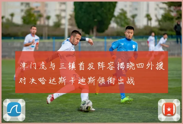 津门虎与三镇首发阵容揭晓四外援对决哈达斯卡迪斯领衔出战