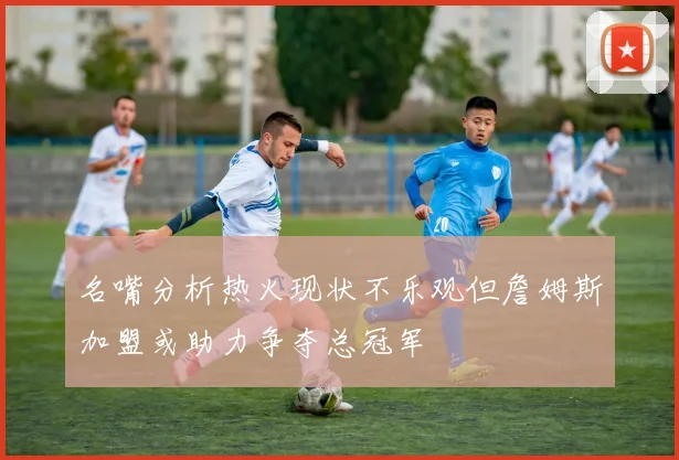 名嘴分析热火现状不乐观但詹姆斯加盟或助力争夺总冠军