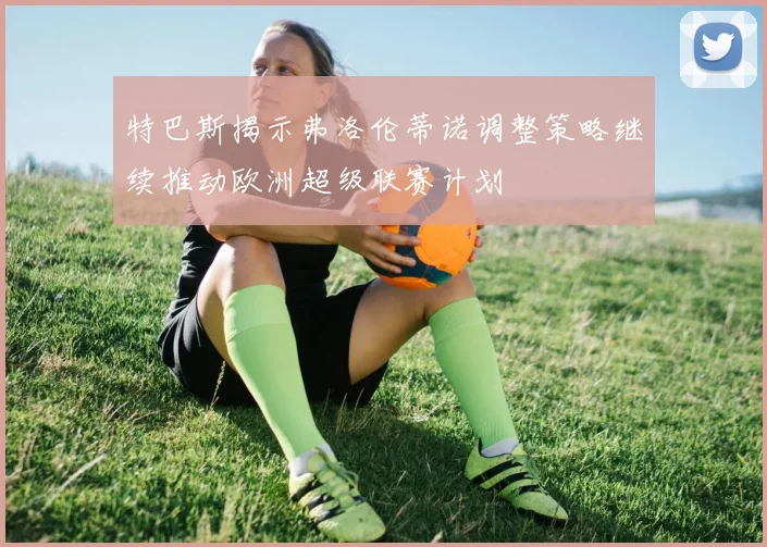 特巴斯揭示弗洛伦蒂诺调整策略继续推动欧洲超级联赛计划
