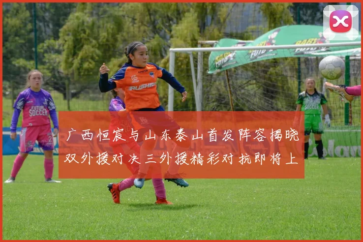 广西恒宸与山东泰山首发阵容揭晓双外援对决三外援精彩对抗即将上演