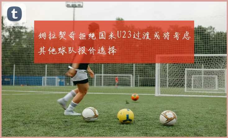 姆拉契奇拒绝国米U23过渡或将考虑其他球队报价选择