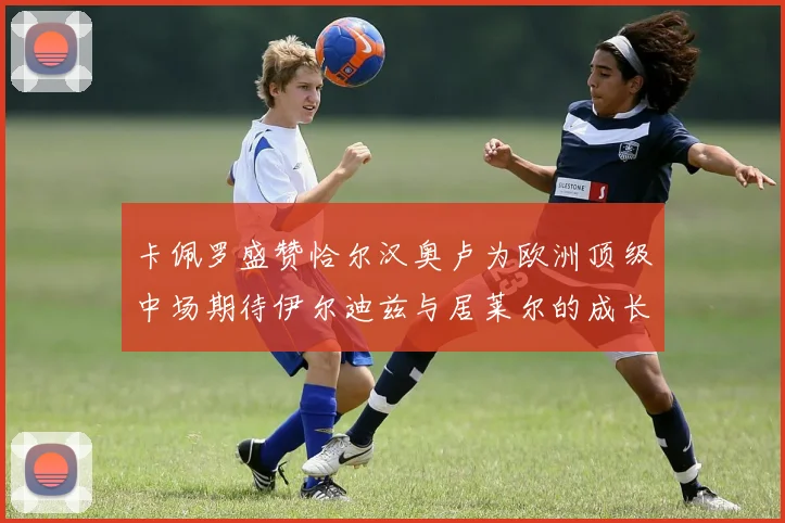 卡佩罗盛赞恰尔汉奥卢为欧洲顶级中场期待伊尔迪兹与居莱尔的成长