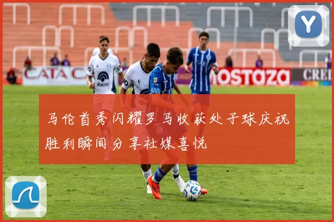 马伦首秀闪耀罗马收获处子球庆祝胜利瞬间分享社媒喜悦
