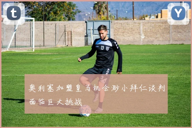 奥利塞加盟皇马机会渺小拜仁谈判面临巨大挑战