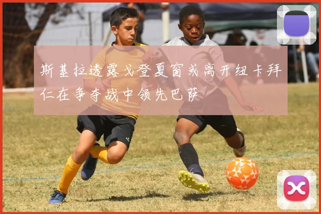 斯基拉透露戈登夏窗或离开纽卡拜仁在争夺战中领先巴萨