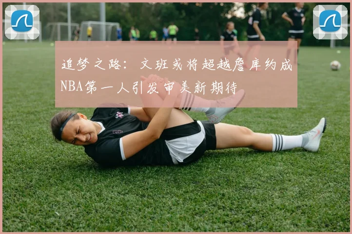 追梦之路：文班或将超越詹库约成NBA第一人引发审美新期待